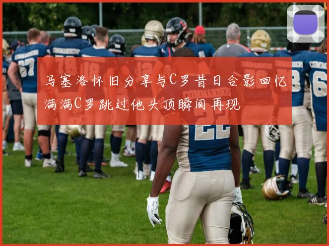 马塞洛怀旧分享与C罗昔日合影回忆满满C罗跳过他头顶瞬间再现