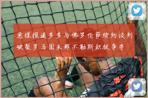 意媒报道多多与佛罗伦萨续约谈判破裂罗马国米那不勒斯积极争夺