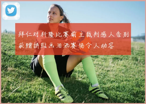 拜仁对科隆比赛前主裁判感人告别获赠拼贴画泪洒赛场令人动容