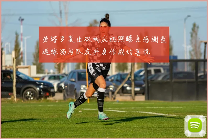 劳塔罗复出双响庆祝照曝光感谢重返球场与队友并肩作战的喜悦