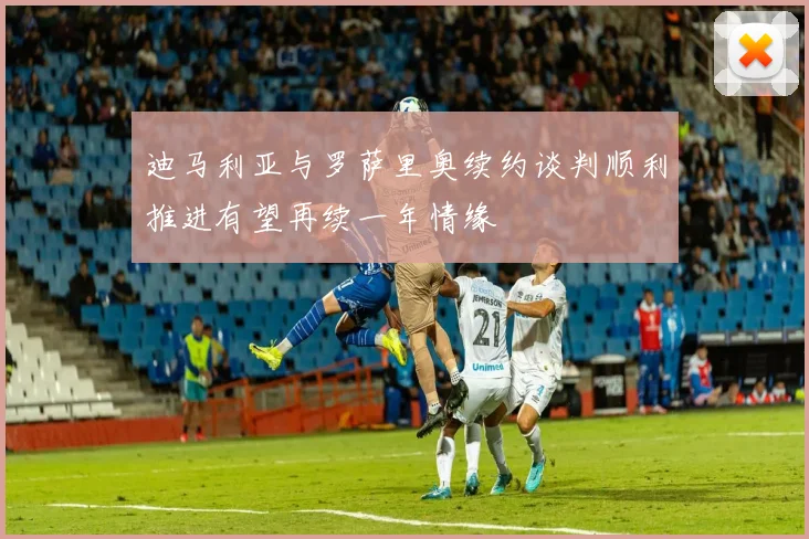 迪马利亚与罗萨里奥续约谈判顺利推进有望再续一年情缘