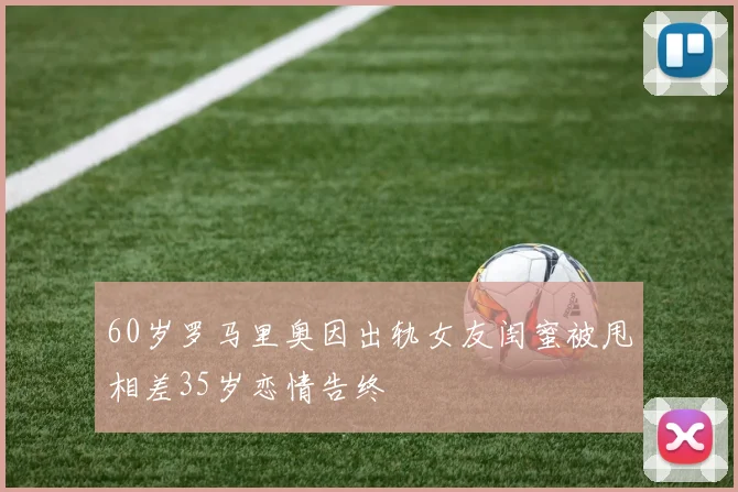 60岁罗马里奥因出轨女友闺蜜被甩相差35岁恋情告终