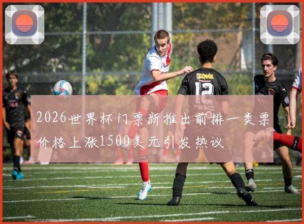 2026世界杯门票新推出前排一类票价格上涨1500美元引发热议
