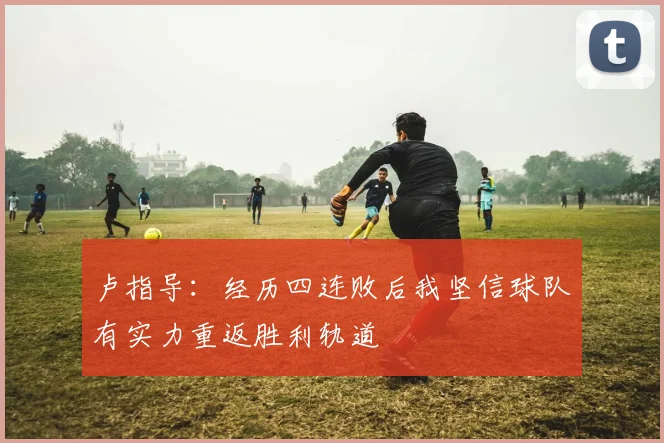 卢指导：经历四连败后我坚信球队有实力重返胜利轨道