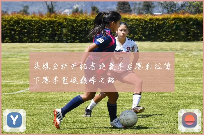 美媒分析开拓者逆袭季后赛利拉德下赛季重返巅峰之路