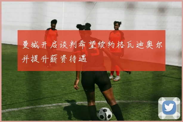 曼城开启谈判希望续约格瓦迪奥尔并提升薪资待遇