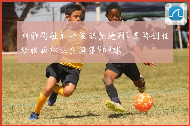 利雅得胜利半场领先迪拜C罗再创佳绩收获职业生涯第969球