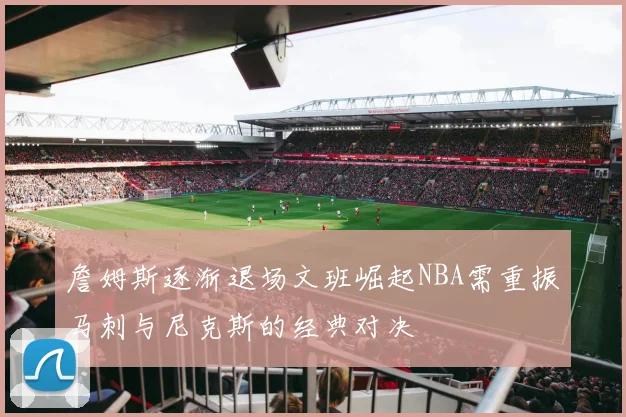 詹姆斯逐渐退场文班崛起NBA需重振马刺与尼克斯的经典对决
