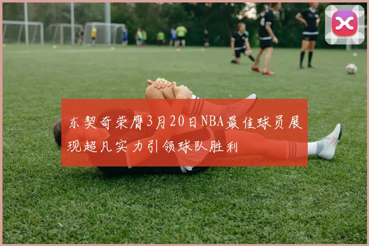 东契奇荣膺3月20日NBA最佳球员展现超凡实力引领球队胜利