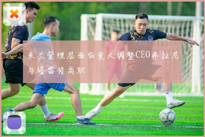 米兰管理层面临重大调整CEO弗拉尼与塔雷将离职