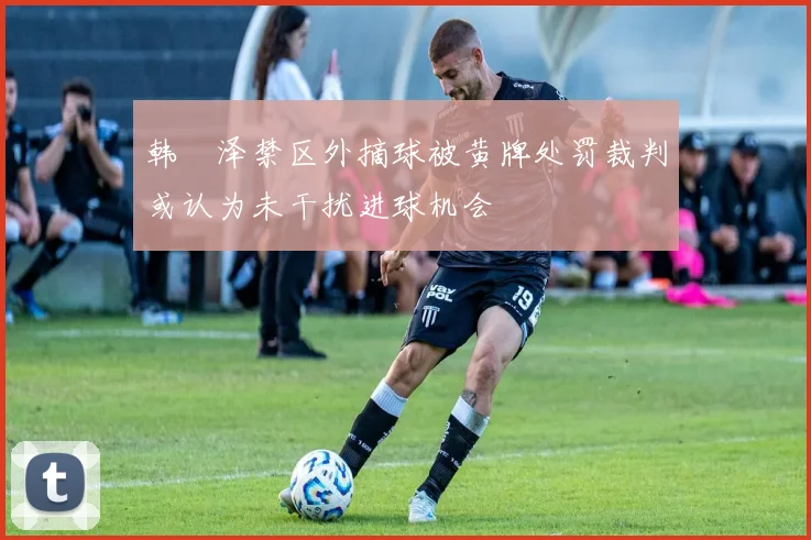 韩镕泽禁区外摘球被黄牌处罚裁判或认为未干扰进球机会