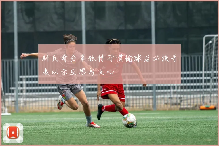 科瓦奇分享独特习惯输球后必换手表以示反思与决心