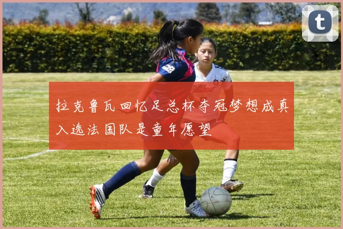 拉克鲁瓦回忆足总杯夺冠梦想成真入选法国队是童年愿望
