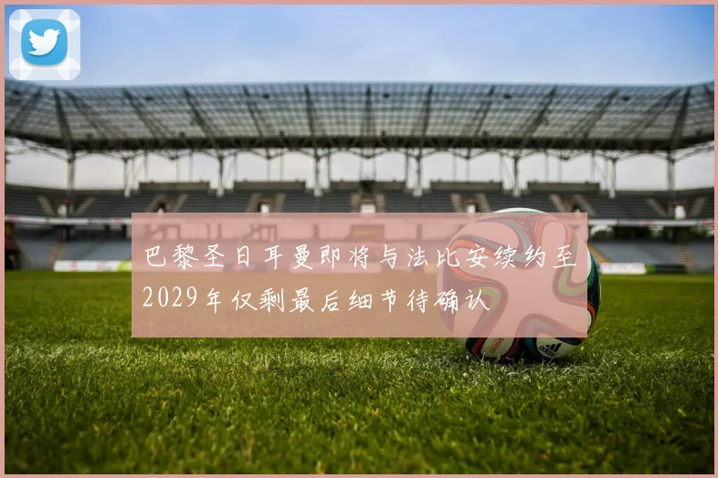 巴黎圣日耳曼即将与法比安续约至2029年仅剩最后细节待确认