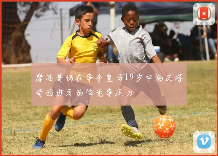 摩洛哥仍在争夺皇马19岁中场皮塔奇西班牙面临竞争压力
