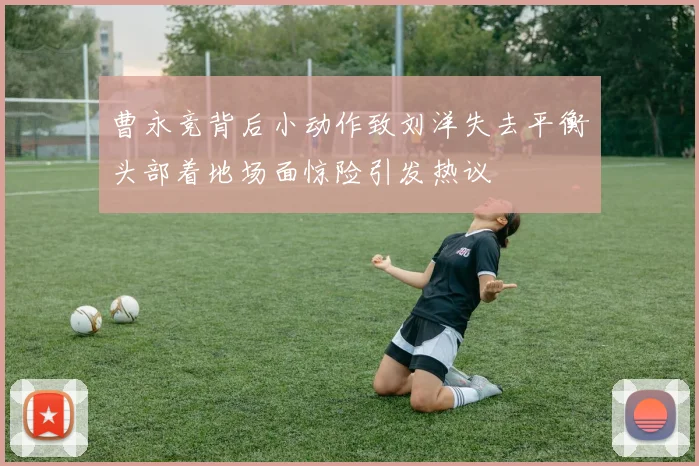 曹永竞背后小动作致刘洋失去平衡头部着地场面惊险引发热议